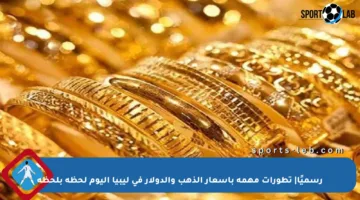 رسميًا| تطورات مهمة بأسعار الذهب والدولار في ليبيا اليوم لحظة بلحظة